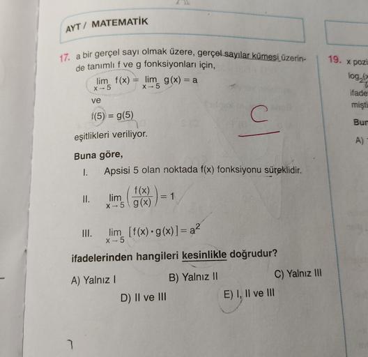 AYT / MATEMATİK
19. X pozi
17. a bir gerçel sayı olmak üzere, gerçel sayılar kümesi üzerin-
de tanımlı f ve g fonksiyonları için,
lim f(x) lim g(x) = a
log,
X-5
X-5
ifade
ve
mişti
f(5) = g(5)
C
Bur
eşitlikleri veriliyor.
A)
Buna göre,
I.
Apsisi 5 olan nokt