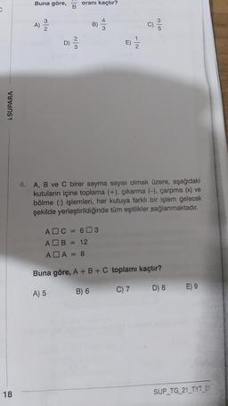 Buna göre,
oranı kaçtır?
B
3
A)
B
C)
2
D)
$ SUPARA
4. A, B ve C birer sayma sayısı olmak üzere, aşağıdaki
kutuların içine toplama (+), çıkarma (-), çarpma (x) ve
bölme (:) işlemleri, her kutuya farklı bir işlem gelecek
şekilde yerleştirildiğinde tüm eşitlikler sağlanmaktadır
.
AOC = 603
AOB = 12
ADA = 8
Buna göre, A + B + C toplamı kaçtır?
B) 6
C) 7
A) 5
D) 8 E) 9
18
SUP_TG_21_TYT_01