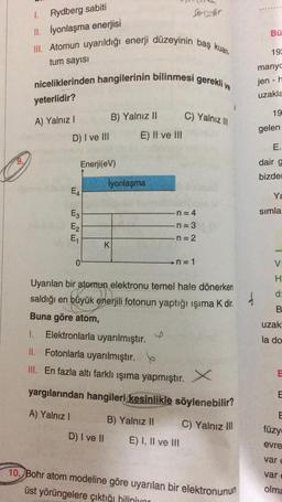 1.
Rydberg sabiti
Serindir
11. İyonlaşma enerjisi
Bü
III. Atomun uyarıldığı enerji düzeyinin baş kuan
tum sayısı
19
manyc
niceliklerinden hangilerinin bilinmesi
gerekli ve
jen -
uzakla
yeterlidir?
19
C) Yalnız III
A) Yalnız !
B) Yalnız II
gelen
D) I ve III
E) II ve II
E.
Enerji(eV)
dair g
bizde
iyonlaşma
EA
Y
n=4
simla
E3
E2
E1
n=3
n = 2
K
0
n = 1
Uyarılan bir atomun elektronu temel hale dönerken
saldığı en büyük enerjili fotonun yaptığı işıma k dir.
K .
Buna göre atom,
f
uzak
1.
Elektronlarla uyarılmıştır.
la do
II. Fotonlarla uyarılmıştır. b
III. En fazla altı farklı ışıma yapmıştır.
E
yargılarından hangileri kesinlikle söylenebilir?
E
A) Yalnız!
E
F
B) Yalnız II
C) Yalnız III
füzy
D) I ve II
E) I, II ve III
evre
vard
var
10. Bohr atom modeline göre uyarılan bir elektronunun
üst yörüngelere çıktığı biliniyor
olma
