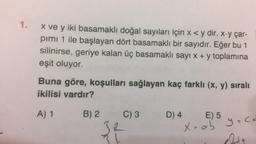 1.
x ve y iki basamaklı doğal sayıları için x < y dir. x.y çar-
pimi 1 ile başlayan dört basamaklı bir sayıdır. Eğer bu 1
silinirse, geriye kalan üç basamaklı sayı x + y toplamına
eşit oluyor.
Buna göre, koşulları sağlayan kaç farklı (x, y) siralı
ikilisi vardır?
A) 1
B) 2
C) 3
D) 4
E) 5 yace
R
Xoab y=co