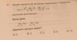 21. Gerçek sayıların bir alt kümesi üzerinde bir f fonksiyonu
x2 - 6x +9 25 – x2
X +5
biçiminde tanımlanıyor.
f(x) =
+X
Buna göre,
lim f(x) - lim_f(x)
X-3
X-5
işleminin sonuçu kaçtır?
D) 8
E) 10
C) 5
A) O
B) 3
