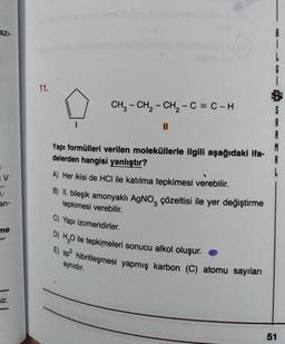 azi-
11.
CH3 - CH2 - CH2 - C = C-H
II
A
A
Yapı formülleri verilen moleküllerle ilgili aşağıdaki ifa-
delerden hangisi yanlıştır?
A) Her ikisi de HCl ile katılma tepkimesi verebilir.
B) II
. bileşik amonyaklı AgNO, çözeltisi ile yer değiştirme
tepkimesi verebilir.
V
U
an-
C) Yapı izomeridirler.
me
D) H20 ile tepkimeleri sonucu alkol oluşur.
E) sp hibritleşmesi yapmış karbon (C) atomu sayıları
aynıdır.
Iz.
51
