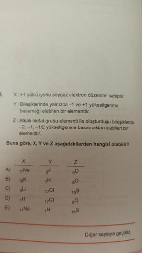 B.
X: +1 yüklü iyonu soygaz elektron düzenine sahiptir.
Y:Bileşiklerinde yalnızca -1 ve +1 yükseltgenme
basamağı alabilen bir elementtir.
Z: Alkali metal grubu elementi ile oluşturduğu bileşiklerde
-2,-1,-1/2 yükseltgenme basamakları alabilen bir
elementti