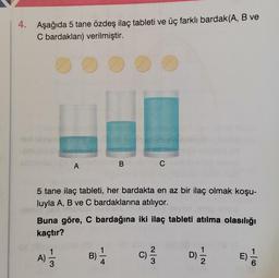 4. Aşağıda 5 tane özdeş ilaç tableti ve üç farklı bardak(A, B ve
C bardakları) verilmiştir.
A
B
C
5 tane ilaç tableti, her bardakta en az bir ilaç olmak koşu-
luyla A, B ve C bardaklarına atılıyor.
Buna göre, C bardağına iki ilaç tableti atılma olasılığı
kaçtır?
1
1
A)
B)
C) 2 /
1
D)
2
1
E)
6
3
4