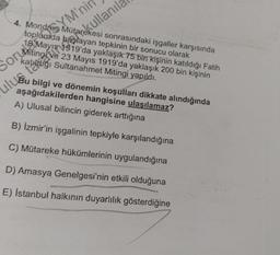 YM'ni
Sor Witing 919 an tepkinin bir sonucu olarak
SorMiting ve 23 Mayıs 1919'da yaklaşık 200 bin kişinin
4. Mondres Mütarekesi sonrasındaki işgaller karşısında
toplumda
yaklaşık 75 bin kişinin katıldığı Fatih
katitáliği Sultanahmet Mitingi yapıldı.
teret okullanil
Bu bilgi ve dönemin koşullari dikkate alındığında
A) Ulusal bilincin giderek arttığına
B) İzmir'in işgalinin tepkiyle karşılandığına
C) Mütareke hükümlerinin uygulandığına
D) Amasya Genelgesi'nin etkili olduğuna
E) İstanbul halkının duyarlılık gösterdiğine
