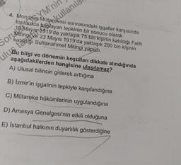 YM'ni
Sor Witing 919 an tepkinin bir sonucu olarak
SorMiting ve 23 Mayıs 1919'da yaklaşık 200 bin kişinin
4. Mondres Mütarekesi sonrasındaki işgaller karşısında
toplumda
yaklaşık 75 bin kişinin katıldığı Fatih
katitáliği Sultanahmet Mitingi yapıldı.
teret okullanil
Bu bilgi ve dönemin koşullari dikkate alındığında
A) Ulusal bilincin giderek arttığına
B) İzmir'in işgalinin tepkiyle karşılandığına
C) Mütareke hükümlerinin uygulandığına
D) Amasya Genelgesi'nin etkili olduğuna
E) İstanbul halkının duyarlılık gösterdiğine
