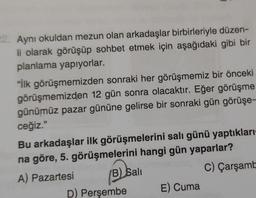 2. Aynı okuldan mezun olan arkadaşlar birbirleriyle düzen-
li olarak görüşüp sohbet etmek için aşağıdaki gibi bir
planlama yapıyorlar.
"İlk görüşmemizden sonraki her görüşmemiz bir önceki
görüşmemizden 12 gün sonra olacaktır. Eğer görüşme
günümüz pazar gününe gelirse bir sonraki gün görüşe-
ceğiz."
Bu arkadaşlar ilk görüşmelerini salı günü yaptıkları
na göre, 5. görüşmelerini hangi gün yaparlar?
A) Pazartesi B) Sali
C) Çarşamba
D) Perşembe
E) Cuma
Osall
