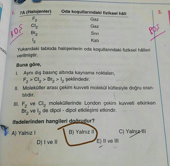 1. 7A (Halojenler)
Oda koşullarındaki fiziksel hâli
3.
F2
Gaz
Cl2
Gaz
Br2
Sivi
pos
BOS
Kati
12
Yukarıdaki tabloda halojenlerin oda koşullarındaki fiziksel hâlleri
mars
verilmiştir.
Buna göre,
1. Aynı dış basınç altında kaynama noktaları,
F2 > Cl> Bra > 12