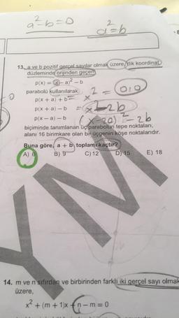 a² b=0
d=b
13. a ve b pozitif gerçel sayılar olmak üzere dik koordinat
düzleminde orijinden geçen
p(x) = -a2 - b
parabolü kullanılarak 2
olo
p(x + a) + b
X
p(x + a)-b
p(x- a) - b
biçiminde tanımlanan üç parabolün tepe noktaları,
alanı 16 birimkare olan bir üçgenin köşe noktalarıdır.
Buna göre, a + b toplamı kaçtır
A) 6 B) 9 C) 12 D 15 E) 18
peab
(x-20 - 2b
14. m ve n sıfırdan ve birbirinden farklı iki gerçel sayı olmak
üzere,
x2 + (m +1)x+n-m=0
oxca-
