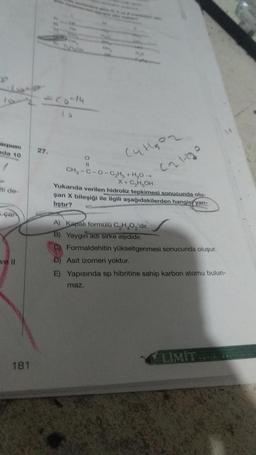 LO
xpune
da 10
27.
Culgoz
O
Calho
ati de
CH-C-0-CHH,0 -
X + C₂ H₂OH
Yukanda verilen hidroliz tepkimesi sonucunda olu-
şan X bileşiği ile ilgili aşağıdakilerden hangis, yan-
liştır?
çai
A) Kapalı formülü C,H,O, 'dir.
B) Yaygin aarsirke aşididir.
C) Formaldehitin yükseltgenmesi sonucunda oluşur.
D) Asit izomeri yoktur.
E) Yapısında sp hibritine sahip karbon atomu bulun-
ve il
maz.
LIMIT
181