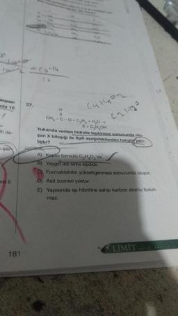 LO
xpune
da 10
27.
Culgoz
O
Calho
ati de
CH-C-0-CHH,0 -
X + C₂ H₂OH
Yukanda verilen hidroliz tepkimesi sonucunda olu-
şan X bileşiği ile ilgili aşağıdakilerden hangis, yan-
liştır?
çai
A) Kapalı formülü C,H,O, 'dir.
B) Yaygin aarsirke aşididir.
C) Formaldehitin yükseltgenmesi sonucunda oluşur.
D) Asit izomeri yoktur.
E) Yapısında sp hibritine sahip karbon atomu bulun-
ve il
maz.
LIMIT
181
