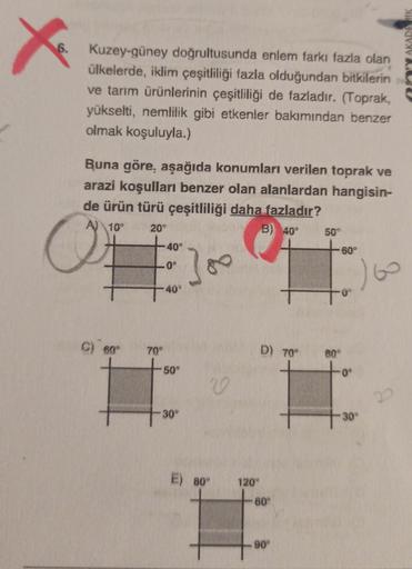 X
6.
Y AKADE
Kuzey-güney doğrultusunda enlem farkı fazla olan
ülkelerde, iklim çeşitliliği fazla olduğundan bitkilerin
ve tarım ürünlerinin çeşitliliği de fazladır. (Toprak,
yükselti, nemlilik gibi etkenler bakımından benzer
olmak koşuluyla.)
Buna göre, aş