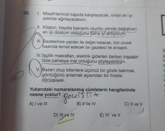 33.
1. Misafirlerimizi kapıda karşılayacak, onları en iyi
şekilde ağırlayacaksin.
II. Kitabın, hayata bakışımı olumlu yönde değiştiren
en iyi dostum olduğunu daha iyi anlıyorum.
III. Gazetemize yazıları ile değer katacak, bizi ulusal
basında temsil edecek
