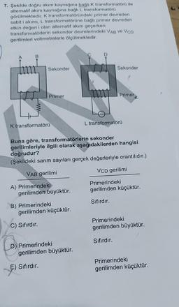 7. Şekilde doğru akım kaynağına bağlı k transformatörü ile
alternatif akım kaynağına bağlı L transformatörü
görülmektedir. K transformatöründeki primer devreden
sabit i akımı, L transformatörüne bağlı primer devreden
etkin değeri i olan alternatif akım geçerken
transformatörlerin sekonder devrelerindeki VAB ve VCD
gerilimleri voltmetrelerle ölçülmektedir.
B
Sekonder
Sekonder
Primer
Primer
L transformatörü
K transformatörü
Buna göre, transformatörlerin sekonder
gerilimleriyle ilgili olarak aşağıdakilerden hangisi
doğrudur?
(Şekildeki sarım sayıları gerçek değerleriyle orantılıdır.)
VCD gerilimi
VAB gerilimi
A) Primerindeki
gerilimden büyüktür.
Primerindeki
gerilimden küçüktür.
Sıfırdır.
B) Primerindeki
gerilimden küçüktür.
C) Sifirdir.
Primerindeki
gerilimden büyüktür.
Sıfırdır.
D) Primerindeki
gerilimden büyüktür.
E) Sıfırdır.
Primerindeki
gerilimden küçüktür.
