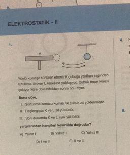 ELEKTROSTATIK - II
4.
1.
S
ol
K
O
Yünlü kumaşa sürtülen ebonit K çubuğu yalıtkan sapından
tutularak iletken L küresine yaklaşıyor. Çubuk önce küreyi
çekiyor küre dokunduktan sonra onu itiyor.
Buna göre,
1. Sürtünme sonucu kumaş ve çubuk zit yüklenmiştir.
II. Başlangıçta Kve L zit yüklüdür.
5.
III. Son durumda k ve L aynı yüklüdür.
yargılarından hangileri kesinlikle doğrudur?
A) Yalnız!
B) Yalnız II
C) Yalnız III
D) I ve III
E) II ve III