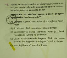 10. "Siyasi ve askerî zaferler ne kadar büyük olursa ol-
sun, ekonomik zaferlerle taçlandırılmazlarsa kazani-
lacak başarılar az zamanda söner."
Atatürk'ün bu sözüne uygun düşen gelişme
aşağıdakilerden hangisidir?
A) Osmanlı Devleti'nden kalan dış borçların öden-
mesi
B) Azınlıkların Türk vatandaşı kabul edilmesi
C) Yunanistan'ın savaş tazminatı karşılığı olarak
Karaağaç'i Türkiye'ye bırakması
D) Lozan Antlaşması'nda başkanı Türk olan ulus-
lararası bir Boğazlar Komisyonu'nun kurulması
E) Kabotaj Kanunu'nun çıkarılması