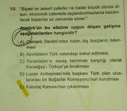 10. "Siyasi ve askerî zaferler ne kadar büyük olursa ol-
sun, ekonomik zaferlerle taçlandırılmazlarsa kazani-
lacak başarılar az zamanda söner."
Atatürk'ün bu sözüne uygun düşen gelişme
aşağıdakilerden hangisidir?
A) Osmanlı Devleti'nden kalan dış borçların öden-
mesi
B) Azınlıkların Türk vatandaşı kabul edilmesi
C) Yunanistan'ın savaş tazminatı karşılığı olarak
Karaağaç'i Türkiye'ye bırakması
D) Lozan Antlaşması'nda başkanı Türk olan ulus-
lararası bir Boğazlar Komisyonu'nun kurulması
E) Kabotaj Kanunu'nun çıkarılması
