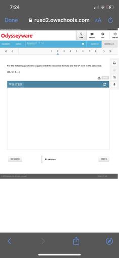 7:24
Done
rusd2.owschools.com AA
Riverside Unified School District
Kaitlyn Garcia
?
Odysseyware
LEARN
MESSAGE
HELP
SIGN OUT
ASSIGNMENTS
COURSES
Assignment - 11. Test
Altemot 1 of 1
SECTION OF
QUESTION 2 OF 8
<
<
1
2
3 4 5
6
7
8
>
For the following geometric sequence find the recursive formula and the 6th term in the sequence.
[36, 12, 4, ...)
1 UPLOAD
WRITER
c
NEXT QUESTION
ASK FOR HELP
TURN IT IN
2014 Glynlyon, Inc. All rights reserved.
TERMS OF USE
<