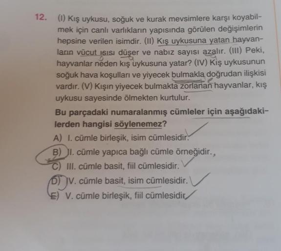 12.
(1) Kış uykusu, soğuk ve kurak mevsimlere karşı koyabil-
mek için canlı varlıkların yapısında görülen değişimlerin
hepsine verilen isimdir. (11) Kış uykusuna yatan hayvan-
ların vücut
Isisi düşer ve nabız sayısı azalır. (III) Peki,
hayvanlar neden kış