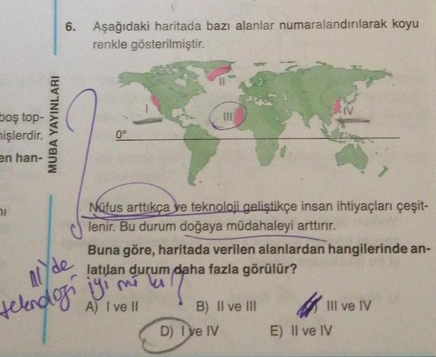 6.
Aşağıdaki haritada bazı alanlar numaralandırılarak koyu
renkle gösterilmiştir.
S.TV
boş top-
nişlerdir.
MUBA YAYINLARI
0°
en han-
11
Nüfus arttıkça ye teknoloji geliştikçe insan ihtiyaçları çeşit-
lenir. Bu durum doğaya müdahaleyi arttırır.
Buna göre, h