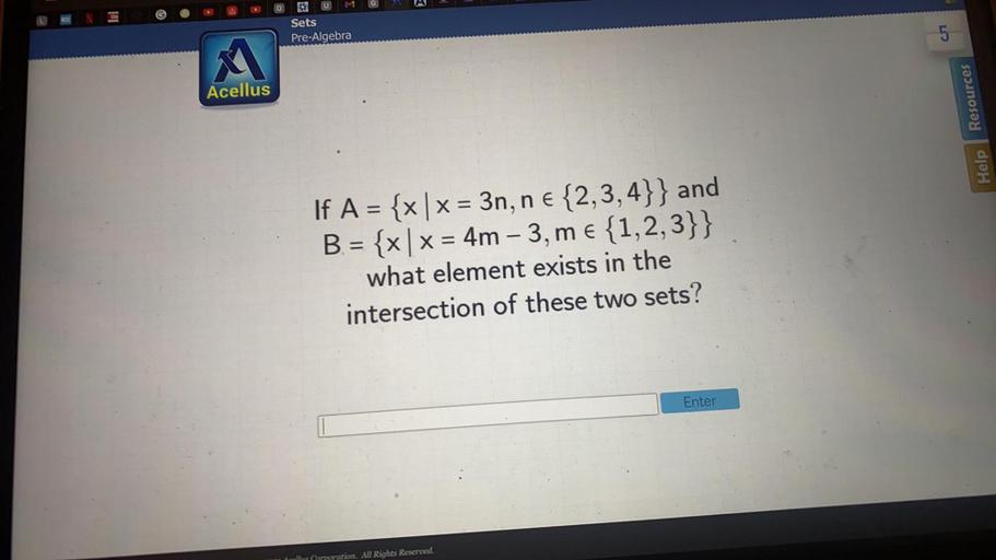 H
G
62
Sets
Pre-Algebra
5
Acellus
Resources
Help
If A = {x | x = 3n, n € {2,3,4}} and
B. = {x | x = 4m - 3, me {1,2,3}}
what element exists in the
intersection of these two sets?
Enter
All Rights Reserved.