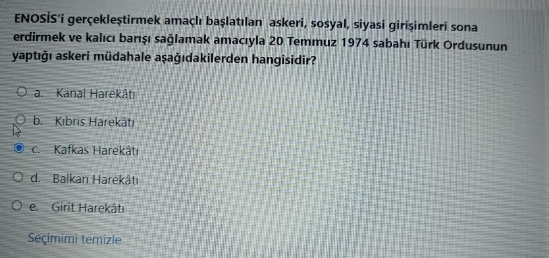 ENOSİS'i gerçekleştirmek amaçlı başlatılan askeri, sosyal, siyasi girişimleri sona
erdirmek ve kalıcı barışı sağlamak amacıyla 20 Temmuz 1974 sabahı Türk Ordusunun
yaptığı askeri müdahale aşağıdakilerden hangisidir?
O a.
Kanal Harekâtı
Ob.
Kibris Harekâtı
O C.
Kafkas Harekâtı
O d. Balkan Harekâtı
O e. Girit Harekâtı
Seçimimi temizle