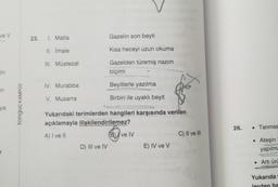 ve v
23.
1. Matla
Gazelin son beyti
II. imale
Kisa heceyi uzun okuma
Ill. Müstezat
Gazelden türemiş nazim
biçimi
lin
IV. Murabba
Beyitlerle yazılma
en
V. Musarra
Birbiri ile uyaklı beyit
tonguç KAMPUS
ya
Yukarıdaki terimlerden hangileri karşısında verilen
açıklamayla ilişkilendirilemez?
26.
• Tarımsa
A) I ve 11
Dive
B) I ve IV
C) Il ve III
.
D) III ve IV
E) IV ve v
Ateşin
yapılma
• Arti ürü
Yukarıda
lerden ha