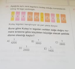 25. Aşağıda aynı renk legoların özdeş olduğu numaralandı-
rilmış 10 lego verilmiştir.
27
3
2
Kutay legoları karıştırıyor ve yan yana diziyor.
Buna göre Kutay'ın legoları soldan sağa doğru nu-
mara sırasına göre küçükten büyüğe olacak şekilde
dizme olasılığı kaçtır?
1
A)
4200
B)
1
3600
C)
1
2800
1
D)
2400
E)
1
1400