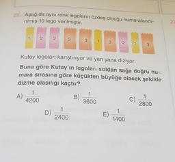 25. Aşağıda aynı renk legoların özdeş olduğu numaralandı-
rilmış 10 lego verilmiştir.
27
3
2
Kutay legoları karıştırıyor ve yan yana diziyor.
Buna göre Kutay'ın legoları soldan sağa doğru nu-
mara sırasına göre küçükten büyüğe olacak şekilde
dizme olasılığı kaçtır?
1
A)
4200
B)
1
3600
C)
1
2800
1
D)
2400
E)
1
1400
