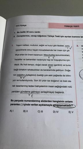 TYT/Türkçe
TÜRKÇE TESTİ
1. Bu testte 40 soru vardır.
2. Cevaplarınızı, cevap kâğıdının Türkçe Testi için ayrılan kısmına işa
1.
3.
B:
Yaşam kalitesi, mutluluk, sağlık ve huzur gibi ifadeler, zorlu
TV
(güçlüklerle dolu) hayat mücadelesinde her insan için gi