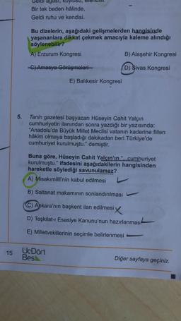 agasi,
Bir tek beden hâlinde,
Geldi ruhu ve kendisi.
Bu dizelerin, aşağıdaki gelişmelerden hangisinde
yaşananlara dikkat çekmek amacıyla kaleme alındığı
söylenebilir?
A) Erzurum Kongresi
B) Alaşehir Kongresi
C) Amasya Görüşmeleri
(D) Sivas Kongresi
E) Balıkesir Kongresi
5.
Tanin gazetesi başyazarı Hüseyin Cahit Yalçın
cumhuriyetin ilanından sonra yazdığı bir yazısında:
"Anadolu'da Büyük Millet Meclisi vatanın kaderine fiilen
hâkim olmaya başladığı dakikadan beri Türkiye'de
cumhuriyet kurulmuştu." demiştir.
Buna göre, Hüseyin Cahit Yalçın'ın "...cumhuriyet
kurulmuştu." ifadesini aşağıdakilerin hangisinden
hareketle söylediği savunulamaz?
A) Misakimilli'nin kabul edilmesi
B) Saltanat makamının sonlandırılması
C) Ankara'nın başkent ilan edilmesi
D) Teşkilat- Esasiye Kanunu'nun hazırlanması
E) Milletvekillerinin seçimle belirlenmesi
15
UcDört
Bes
Diğer sayfaya geçiniz.