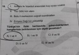 20
18.
1. Ankara ile İstanbul arasındaki kuş uçuşu uzaklık
II. Tuz Gölü'nün alanı
III. Bolu il merkezinin coğrafi koordinatları
IV. Erciyes Dağı'nın yüksekliği
Türkiye'nin fiziki haritasında yukarıdakilerden
hangilerinin belirlenmesi için ölçek gereklidir?
A) I ve II
B) I ve III
C) II ve III
D) II ve IV
E) III ve IV