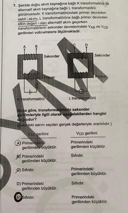 7. Şekilde doğru akım kaynağına bağlı k transformatörü ile
alternatif akım kaynağına bağlı L transformatörü
görülmektedir. K transformatöründeki primer devreden
sabit i akımı, L transformatörüne bağlı primer devreden
etkin değeri i olan alternatif akım geçerken
transformatörlerin sekonder devrelerindeki VAB VE VCD
gerilimleri voltmetrelerle ölçülmektedir.
B
Sekonder
Sekonder
Primer
Primer
K transformatörü
L transformatörü
Buna göre, transformatörlerin
sekonder
gerilimleriyle ilgili olarak aşağıdakilerden hangisi
doğrudur?
(Şekildeki sarım sayıları gerçek değerleriyle orantılıdır.)
VAB gerilimi
VCD gerilimi
Primerindeki
gerilimden küçüktür.
A) Primehnde
gerilimden büyüktür.
B) Primerindeki
gerilimden küçüktür.
Sıfırdır.
Sıfırdır.
Primerindeki
gerilimden büyüktür.
Sıfırdır.
D) Primerindeki
gerilimden büyüktür.
EX Sıfırdır.
Primerindeki
gerilimden küçüktür.