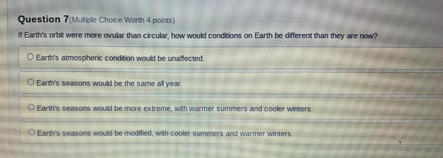 Question 7(Multiple Choice Worth 4 points)
If Earth's orbit were more ovular than circular, how would conditions on Earth be different than they are now?
Earth's atmospheric condition would be unaffected.
O Earth's seasons would be the same all year.
Earth's seasons would be more extreme, with warmer summers and cooler winters.
Earth's seasons would be modified, with cooler summers and warmer winters.