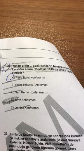 o
alin
32. Yunan ordusu, aşağıdakilerin hangisinde a
karardan sonra, 15 Mayıs 1919'da İzmir'i işgal
etmiştir?
A) Paris Barış Konferansı
B) Brest-Litowsk Antlaşması
C) San Remo Konferansı
D) Sevr Antlaşması
E) Londra Konferansı
33. Kurtuluş Savaşı sırasında