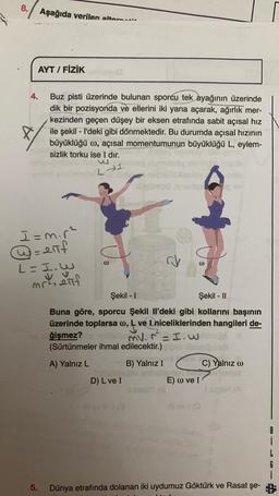 8.
. Aşağıda verilen alta.....
AYT / FİZİK
4.
Buz pisti üzerinde bulunan sporcu tek ayağının üzerinde
dik bir pozisyonda ve ellerini iki yana açarak, ağırlık mer-
kezinden geçen düşey bir eksen etrafında sabit açısal hiz
ile şekil - I'deki gibi dönmektedir. Bu durumda açısal hızının
büyüklüğü w, açısal momentumunun büyüklüğü L, eylem-
sizlik torku ise I dır.
LI.
I=mir?
= 211f
L - I.W
mrl, anf
00
00
Şekil - 1
Şekil - 11
Buna göre, sporcu Şekil il'deki gibi kollarını başının
üzerinde toplarsa w, L ve I niceliklerinden hangileri de-
ğişmez?
mv. r² = I.W
(Sürtünmeler ihmal edilecektir.) eb
A) Yalnız L
B) Yalnız I
C) Yalnız o
D) L ve I
E) 0 ve 1
B
G
5.
Dünya etrafında dolanan iki uydumuz Göktürk ve Rasat şe- &
