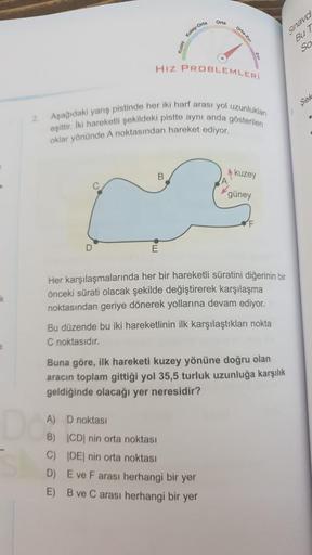 Orta
ortar
play-
Orta
Shavd
Bu 7
So
HIZ PROBLEMLERİ
Sek
2
Aşağıdaki yarış pistinde her iki harf arası yol uzunluklan
eşittir. Iki hareketli şekildeki pistte aynı anda gösterilen
oklar yönünde A noktasından hareket ediyor,
B
kuzey
güney
D
E
Her karşılaşmala