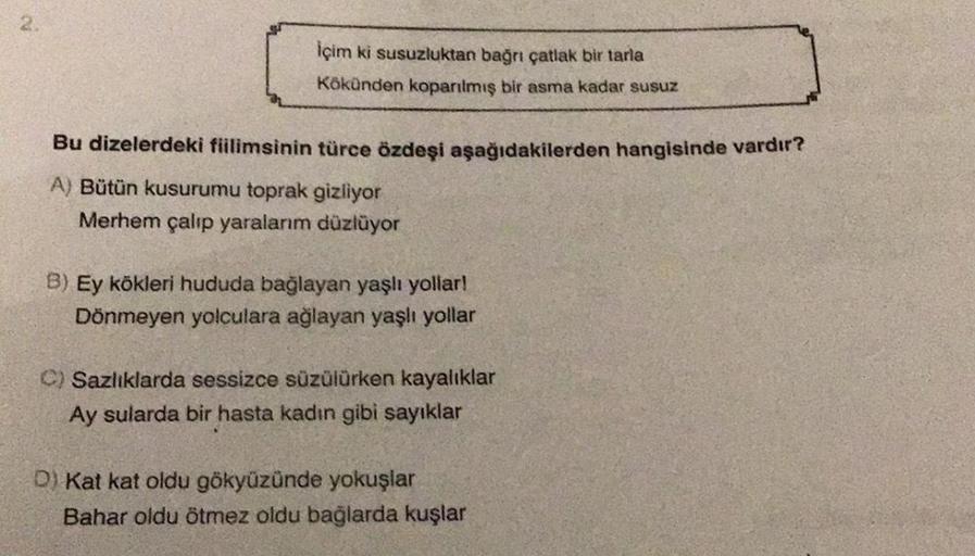 2
içim ki susuzluktan bağnı çatlak bir tarla
Kökünden koparılmış bir asma kadar susuz
Bu dizelerdeki fiilimsinin türce özdeşi aşağıdakilerden hangisinde vardır?
A) Bütün kusurumu toprak gizliyor
Merhem çalıp yaralanm düzlüyor
B) Ey kökleri hududa bağlayan yaşlı yollar!
Dönmeyen yolculara ağlayan yaşlı yollar
C) Sazlıklarda sessizce süzülürken kayalıklar
Ay sularda bir hasta kadın gibi sayıklar
D) Kat kat oldu gökyüzünde yokuşlar
Bahar oldu ötmez oldu bağlarda kuşlar