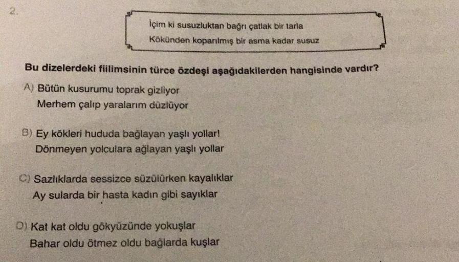 2
içim ki susuzluktan bağnı çatlak bir tarla
Kökünden koparılmış bir asma kadar susuz
Bu dizelerdeki fiilimsinin türce özdeşi aşağıdakilerden hangisinde vardır?
A) Bütün kusurumu toprak gizliyor
Merhem çalıp yaralanm düzlüyor
B) Ey kökleri hududa bağlayan 