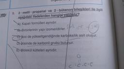 yan:
9. 2-metil-propanal ve 2-bütanon/ bileşikleri ile ilgili
aşağıdaki ifadelerden hangisi yanlıstır?
A) Kapalı formülleri aynıdır.
Bl Birbirlerinin yapı izomeridirler.
sil
cos
Nikisi de yükseltgendiğinde karboksilik asit oluşur.
DNİkisinde de karbonil grubu bulunur.
E) Molekül kütleleri aynıdır.
coc.coe