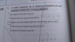 yan:
9. 2-metil-propanal ve 2-bütanon/ bileşikleri ile ilgili
aşağıdaki ifadelerden hangisi yanlıstır?
A) Kapalı formülleri aynıdır.
Bl Birbirlerinin yapı izomeridirler.
sil
cos
Nikisi de yükseltgendiğinde karboksilik asit oluşur.
DNİkisinde de karbonil grubu bulunur.
E) Molekül kütleleri aynıdır.
coc.coe
