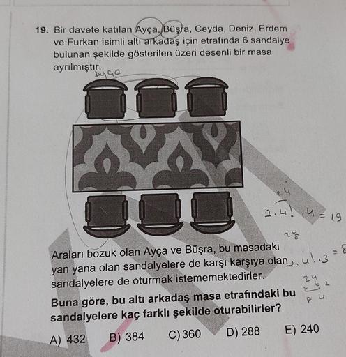 19. Bir davete katılan Ayça, Büşra, Ceyda, Deniz, Erdem
ve Furkan isimli alti arkadaş için etrafında 6 sandalye
bulunan şekilde gösterilen üzeri desenli bir masa
ayrılmıştır.
Ayge
DUD
2:40 U-19
To
8
24
Araları bozuk olan Ayça ve Büşra, bu masadaki
yan yana