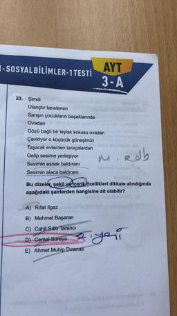 I-SOSYAL BİLİMLER-1 TESTİ
AYT
3-A
23. Şimdi
Utançtır tanelenen
Sarışın çocukların başaklarında
Ovadan
Gözü bağlı bir leylak kokusu ovadan
Çeviriyor o küçücük güneşimizi
Taşarak evlerden taraçalardan
Gelip sesime yerleşiyor
M
Sesimin esnek baldıranı
e ab
Sesimin alaca baldıranı
Bu dizeler, şekil ve içeriklözellikleri dikkate alındığında
aşağıdaki şairlerden hangisine ait olabilir?
A) Rifat Ilgaz
B) Mehmet Başaran
C) Cahit Sıtkı Tarancı
D) Cemal Süreya
E) Ahmet Muhip Dıranas
