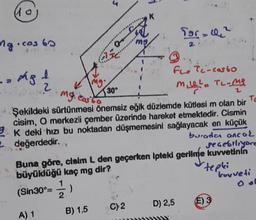 40
K
Tasche
ng.cos 60
2
mg
h
mg.
mg. costo
130
Flotc-costo
2
m. 2. TL-me
Şekildeki sürtünmesi önemsiz eğik düzlemde kütlesi m olan bir
To
cisim, O merkezli çember üzerinde hareket etmektedir. Cismin
9 K deki hizi bu noktadan düşmemesini sağlayacak en küçük
2 değerdedir.
burada ancak
segebiliyore
Buna göre, cisim L den geçerken Ipteki gerilme kuvvetinin
büyüklüğü kaç mg dir?
tepki
1
kuvveti
(Sin30°=
2
D) 2,5 E) 3
C)2
A) 1 B) 1,5
