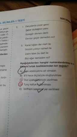 SERI
DENIM
L BİLİMLER-1 TESTİ
1
7.
1
1
1. Deryalarda yüzer gemi
Şeker dudağının yemi
Süregör devranı demi
ya geçer.
Milliye ga-
neder. O,
eri çekilir-
7 Tetkik-i
işahede-
yazıların
Devran geçer demedim mi?
1
1
JRK
II. Karac'oğlan der mert ile
Sözüm yoktur namert ile
plamıştır.
kilerden
Zalim felek bu dert ile
1
miştir.
Orname
Bizi eğer demedim mi?
Aşağıdakilerden hangisi numaralandırılmış bu s
lüklerin ortak özelliklerinden biri değildir?
A) Aşık edebiyatına ait olmaları
B) 8'li hece ölçüsüyle oluşturulması
C) Düz uyak düzeniyle yazılması
D) Tunç kafiye kullanılması
E) Istifham saratina yer verilmesi
türün
eri bu
1
1
1