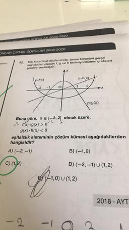 VMIS. SORULAR 2006-2020
ONLAR ÇIKMIŞ SORULAR 2006-2020
rinin
42.
Dik koordinat düzleminde, tanım kümeleri gerçel
sayılardan oluşan f, g ve h fonksiyonlarının grafikleri
şekilde verilmiştir.
ly=f(x)
y=h(x)
-2
-1
X
y=g(x)
22, 2
ort
2 f(x) g(x) > L olmak üzere,
g(x).h(x) < 0
eşitsizlik sisteminin çözüm kümesi aşağıdakilerden
hangisidir?
A) (-2,-1)
B)(-1,0)
C) (1,2)
D) (-2, -1) U (1,2)
EX (-1,0) U (1,2)
2018 - AYT
- 2
-1
2
