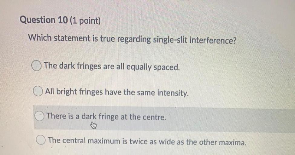 Question 10 (1 point)
Which statement is true regarding single-slit interference?
The dark fringes are all equally spaced.
O All bright fringes have the same intensity.
There is a dark fringe at the centre.
The central maximum is twice as wide as the other maxima.