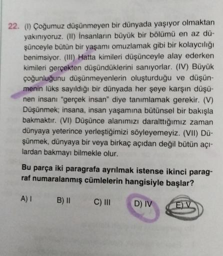 22. (1) Çoğumuz düşünmeyen bir dünyada yaşıyor olmaktan
yakınıyoruz. (11) İnsanların büyük bir bölümü en az dü-
şünceyle bütün bir yaşamı omuzlamak gibi bir kolaycılığı
benimsiyor. (III) Hatta kimileri düşünceyle alay ederken
kimileri gerçekten düşündükler