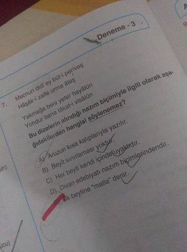 Deneme - 3
7.
Mecnun didi ey büt-i periveş
Hâşâk-i zaife urma ateş
Yakmağa beni yeter hayâlün
Yohdur bana tâkat-i visâlün
Bu dizelerin alındığı nazım biçimiyle ilgili olarak aşa-
ğıdakilerden hangisi söylenemez?
ih)
A) Aruzun kısa kaliplarıyla yazılır.
B)