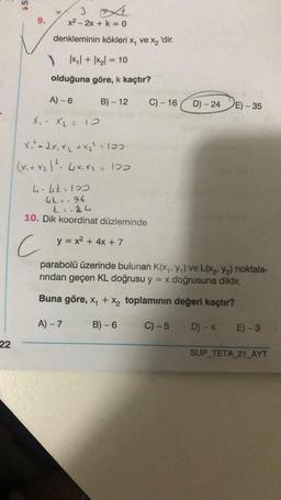 S$
X
x2 - 2x + k = 0
denkleminin kökleri x, ve xz 'dir.
)|x1| + |xz= 10
olduğuna göre, k kaçtır?
A) -6
B) - 12
C) - 16
D) - 24
E) - 35
X, X = 0
Xi - 2x, xy + x2?. 107
(x1+xz1²- 4*, X - 100
4-lik=100
4k = 16
k=-De 4
10. Dik koordinat düzleminde
C
y = x2 + 4x + 7
parabolü üzerinde bulunan K(Xy, 74) ve L(X2, y2) noktala-
rindan geçen KL doğrusu y = x doğrusuna diktir.
Buna göre, xy + x, toplamının değeri kaçtır?
A-7
B) - 6
C) -5
D) - 4
E) -3
22
SUP_TETA_21_AYT